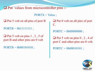  Put values from microcontroller pins :-
PORTX = Value ;
 Put 5 volt on all pins of port B
PORTB = 0b11111111 ;
 Put 5 volt on pins 1 , 3 , 5 of
port B and other pins are 0 volt
PORTB = 0b00101010 ;
 Put 0 volt on all pins of port
C.
PORTC = 0b00000000 ;
 Put 5 volt on pins 0 , 2 , 4 of
port C and other pins are 0 volt.
PORTC = 0b00010101 ;
 