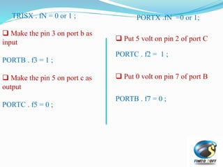 TRISX . fN = 0 or 1 ;
 Make the pin 3 on port b as
input
PORTB . f3 = 1 ;
 Make the pin 5 on port c as
output
PORTC . f5 = 0 ;
PORTX .fN =0 or 1;
 Put 5 volt on pin 2 of port C
PORTC . f2 = 1 ;
 Put 0 volt on pin 7 of port B
PORTB . f7 = 0 ;
 
