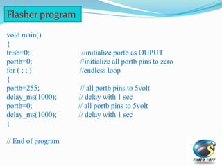 Flasher program
void main()
{
trisb=0; //initialize portb as OUPUT
portb=0; //initialize all portb pins to zero
for ( ; ; ) //endless loop
{
portb=255; // all portb pins to 5volt
delay_ms(1000); // delay with 1 sec
portb=0; // all portb pins to 5volt
delay_ms(1000); // delay with 1 sec
}
// End of program
 