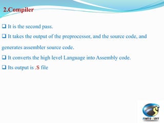 2.Compiler
 It is the second pass.
 It takes the output of the preprocessor, and the source code, and
generates assembler source code.
 It converts the high level Language into Assembly code.
 Its output is .S file
 