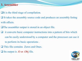 3. Assembler
It is the third stage of compilation.
 It takes the assembly source code and produces an assembly listing
with offsets.
The assembler output is stored in an object file.
 it converts basic computer instructions into a pattern of bits which
can be easily understood by a computer and the processor can use it
to perform its basic operations .
 This file contains Zeros and Ones.
 Its output is .O or .Obj file.
 