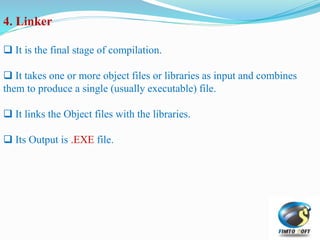 4. Linker
 It is the final stage of compilation.
 It takes one or more object files or libraries as input and combines
them to produce a single (usually executable) file.
 It links the Object files with the libraries.
 Its Output is .EXE file.
 