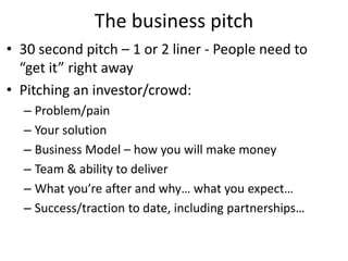 The business pitch
• 30 second pitch – 1 or 2 liner - People need to
“get it” right away
• Pitching an investor/crowd:
– Problem/pain
– Your solution
– Business Model – how you will make money
– Team & ability to deliver
– What you’re after and why… what you expect…
– Success/traction to date, including partnerships…
 