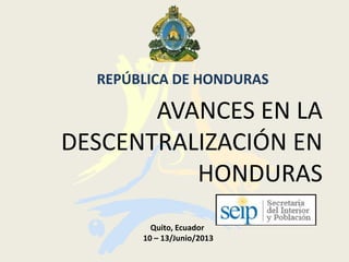 AVANCES EN LA
DESCENTRALIZACIÓN EN
HONDURAS
REPÚBLICA DE HONDURAS
Quito, Ecuador
10 – 13/Junio/2013
 