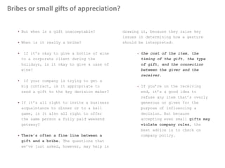 Bribes or small gifts of appreciation?
• But when is a gift unacceptable?
• When is it really a bribe?
• If it’s okay to give a bottle of wine
to a corporate client during the
holidays, is it okay to give a case of
wine?
• If your company is trying to get a
big contract, is it appropriate to
send a gift to the key decision maker?
• If it’s all right to invite a business
acquaintance to dinner or to a ball
game, is it also all right to offer
the same person a fully paid weekend
getaway?
• There’s often a fine line between a
gift and a bribe. The questions that
we’ve just asked, however, may help in
drawing it, because they raise key
issues in determining how a gesture
should be interpreted:
• the cost of the item, the
timing of the gift, the type
of gift, and the connection
between the giver and the
receiver.
• If you’re on the receiving
end, it’s a good idea to
refuse any item that’s overly
generous or given for the
purpose of influencing a
decision. But because
accepting even small gifts may
violate company rules, the
best advice is to check on
company policy.
 