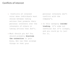 Conflicts of interest
• Conflicts of interest
occur when individuals must
choose between taking
actions that promote their
personal interests over the
interests of others or
taking actions that don’t.
• What should you do? You
should probably disclose
the connection to your
boss, who can then arrange
things so that your
personal interests don’t
conflict with the
company’s.
• In this category insider
trading, it’s some not
unethical but it’s illegal,
and you could go to jail
for it.
 