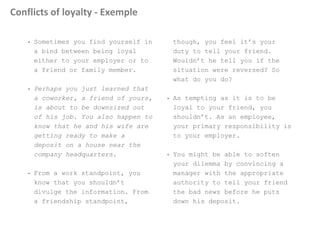 Conflicts of loyalty - Exemple
• Sometimes you find yourself in
a bind between being loyal
either to your employer or to
a friend or family member.
• Perhaps you just learned that
a coworker, a friend of yours,
is about to be downsized out
of his job. You also happen to
know that he and his wife are
getting ready to make a
deposit on a house near the
company headquarters.
• From a work standpoint, you
know that you shouldn’t
divulge the information. From
a friendship standpoint,
though, you feel it’s your
duty to tell your friend.
Wouldn’t he tell you if the
situation were reversed? So
what do you do?
• As tempting as it is to be
loyal to your friend, you
shouldn’t. As an employee,
your primary responsibility is
to your employer.
• You might be able to soften
your dilemma by convincing a
manager with the appropriate
authority to tell your friend
the bad news before he puts
down his deposit.
 