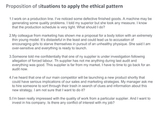 Proposition of situations to apply the ethical pattern
1.I work on a production line. I’ve noticed some defective finished goods. A machine may be
generating some quality problems. I told my superior but she took any measure. I know
that the production schedule is very tight. What should I do?
2.My colleague from marketing has shown me a proposal for a body lotion with an extremely
thin young model. It’s distasteful in the least and could lead us to accusation of
encouraging girls to starve themselves in pursuit of an unhealthy physique. She said I am
over-sensitive and everything is ready to launch.
3.Someone told me confidentially that one of ny supplier is under investigation following
allegation of forced labour. Th supplier has not me anything during last audit and
everything was good. This supplier is far from my market. I have to time to go back for an
audit now.
4.I’ve heard that one of our main competitor will be launching a new product shortly that
could have serious implications of our sales and marketing strategies. My manager ask me
to hire someone to sort through their trash in search of clues and information about this
new strategy. I am not sure that I want to do it?
5.I’m been really impressed with the quality of work from a particular supplier. And I want to
invest in his company. Is there any conflict of interest with my job?
 