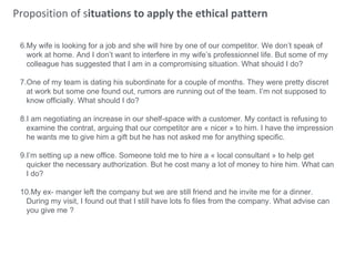 Proposition of situations to apply the ethical pattern
6.My wife is looking for a job and she will hire by one of our competitor. We don’t speak of
work at home. And I don’t want to interfere in my wife’s professionnel life. But some of my
colleague has suggested that I am in a compromising situation. What should I do?
7.One of my team is dating his subordinate for a couple of months. They were pretty discret
at work but some one found out, rumors are running out of the team. I’m not supposed to
know officially. What should I do?
8.I am negotiating an increase in our shelf-space with a customer. My contact is refusing to
examine the contrat, arguing that our competitor are « nicer » to him. I have the impression
he wants me to give him a gift but he has not asked me for anything specific.
9.I’m setting up a new office. Someone told me to hire a « local consultant » to help get
quicker the necessary authorization. But he cost many a lot of money to hire him. What can
I do?
10.My ex- manger left the company but we are still friend and he invite me for a dinner.
During my visit, I found out that I still have lots fo files from the company. What advise can
you give me ?
 