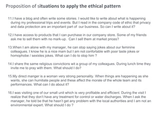 Proposition of situations to apply the ethical pattern
11.I have a blog and often write some stories. I would like to write about what is happening
during my professional trips and events. But I read in the company code of ethic that privacy
and data protection are an important part of our business. So can I write about it?
12.I have access to products that I can purchase in our company store. Some of my friends
ask me to sell them with no mark-up. Can I sell them at market prices?
13.When I am alone with my manager, he can stop saying jokes about our feminine
colleagues. I know he is a nice mam but I am not confortable with poor taste jokes or
homophobe / sexistes jokes. What can I do to stop him ?
14.I share the same religious convictions wit a group of my colleagues. During lunch time they
invite me to pray with them. What should I do?
15.My direct manger is a woman very strong personality. When things are happening as she
wants, she can humiliate people and these affect the morale of the whole team and its
performances. What can I do about it?
16.I was visiting one of our small unit which is very profitable and efficient. During the visit I
realize that they don’t have any treatment for control or water discharges. When I ask the
manager, he told be that he hasn’t get any problem with the local authorities and I am not an
environmental expert. What should I do ?
 