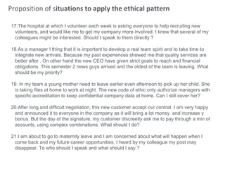 Proposition of situations to apply the ethical pattern
17.The hospital at which I volunteer each week is asking everyone to help recruiting new
volunteers, and would like me to get my company more involved. I know that several of my
colleagues might be interested. Should I speak to them directly ?
18.As a manager I thing that it is important to develop a real team spirit and to take time to
integrate new arrivals. Because my past experiences showed me that quality services are
better after . On other hand the new CEO have given strict goals to reach and financial
obligations. This semester 2 news guys arrived and the oldest of the team is leaving. What
should be my priority?
19. In my team a young mother need to leave earlier even afternoon to pick up her child. She
is taking files at home to work at night. The new code of ethic only authorize managers with
specific accreditation to keep confidential company data at home. Can I still cover her?
20.After long and difficult negotiation, this new customer accept our contrat. I am very happy
and announced it to everyone in the company as it will bring a lot money and increase y
bonus. But the day of the signature, my customer discreetly ask me to pay through a min of
accounts, using complex combinations. What should I do?
21.I am about to go to maternity leave and I am concerned about what will happen when I
come back and my future career opportunities. I heard by my colleague my post may
disappear. To who should I speak and what should I say ?
 