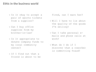 Ethic in the business world
• Is it okay to accept a
pair of sports tickets
from a supplier?
• Can I buy office
supplies from my
brother-in-law?
• Is it appropriate to
donate company funds to
my local community
center?
• If I find out that a
friend is about to be
fired, can I warn her?
• Will I have to lie about
the quality of the goods
I’m selling?
• Can I take personal e-
mails and phone calls at
work?
• What do I do if I
discover that a coworker
is committing fraud?
 