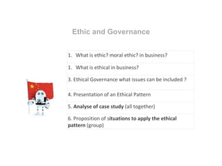 Ethic and Governance
1. What is ethic? moral ethic? in business?
1. What is ethical in business?
3. Ethical Governance what issues can be included ?
4. Presentation of an Ethical Pattern
5. Analyse of case study (all together)
6. Proposition of situations to apply the ethical
pattern (group)
 