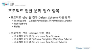 프로젝트 권한 분리 필요 항목
• 프로젝트 생성 될 경우 Default Scheme 사용 항목
• Permissions – Global Permission 과 Permission Scheme
• Notifications
• Fields
• 프로젝트 전용 Scheme 생성 항목
• 프로젝트 KEY 값: Scrum Issue Type Scheme
• 프로젝트 KEY 값: Software Simplified Workflow Scheme
• 프로젝트 KEY 값: Scrum Issue Type Screen Scheme
 