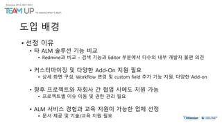 도입 배경
• 선정 이유
• 타 ALM 솔루션 기능 비교
• Redmine과 비교 – 검색 기능과 Editor 부분에서 다수의 내부 개발자 불편 의견
• 커스터마이징 및 다양한 Add-On 지원 필요
• 상세 화면 구성, Workflow 변경 및 custom field 추가 기능 지원, 다양한 Add-on
• 향후 프로젝트와 자회사 간 협업 시에도 지원 가능
• 프로젝트별 이슈 이동 및 권한 관리 필요
• ALM 서비스 경험과 교육 지원이 가능한 업체 선정
• 문서 제공 및 기술/교육 지원 필요
 