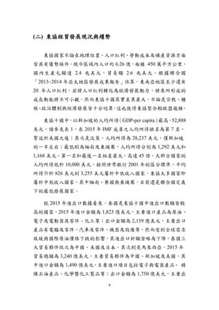 4
(二) 東協經貿發展現況與趨勢
東協國家不論在地理位置、人口紅利、勞動成本及礦產資源方面
皆具有優勢條件，現今區域內人口約 6.26 億，面積 450 萬平方公里，
國內生產毛額達 2.4 兆美元，貿易額 2.6 兆美元。根據聯合國
「2013~2014 年亞太地區發展成果報告」估算，東南亞地區至少還有
20 年人口紅利，若將人口紅利轉化為經濟發展動力，將來所形成的
成長動能將不可小覷。然而東協十國其實差異甚大，不論是宗教、種
族、政治體制與經濟發展皆十分迥異，這也使得東協整合較歐盟複雜。
東協十國中，以新加坡的人均所得（GDP-per capita）最高，52,888
美元，請參見表 1，在 2015 年 IMF 成員之人均所得排名為第 7 名，
緊追於美國之後；其次是汶萊，人均所得為 28,237 美元，僅新加坡
的一半左右；最低則為緬甸及柬埔寨，人均所得分別為 1,292 美元和
1,168 美元。第一名和最後一名相差甚大，高達 45 倍，大部分國家的
人均所得低於 10,000 美元，按照世界銀行 2001 年的區分標準，平均
所得介於 826 美元到 3,255 美元屬於中低收入國家，東協大多國家即
屬於中低收入國家，其中緬甸、寮國與柬埔寨，目前還是聯合國定義
下的最低發展國家。
就 2015 年進出口數據看來，泰國是東協十國中進出口數額皆較
高的國家，2015 年進口金額為 1,823 億美元，主要進口產品為原油、
電子及電動器具零件、化工等；出口金額為 2,139 億美元，主要出口
產品有電腦及零件、汽車及零件、機器及設備等，然而受到全球需求
放緩與國際原油價格下跌的影響，其進出口針額皆略為下降，泰國三
大貿易夥伴依次為中國、美國及日本。其次則是馬來西亞，2015 年
貿易總額為 3,240 億美元，主要貿易夥伴為中國、新加坡及美國，其
中進口金額為 1,490 億美元，主要進口項目包括電子與電器產品、 精
煉石油產品、化學暨化工製品等；出口金額為 1,750 億美元，主要出
 