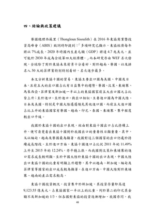 48
四、結論與政策建議
寮國總理西蘇里（Thongloun Sisoulith）在 2016 年東協商業暨投
資高峰會（ABIS）致詞時即提到：「多項研究已顯示，東協經濟每年
將以 7%成長，2020 年時國內生產毛額（GDP）將達 4.7 兆美元，並
可能於 2030 年成為全球第四大經濟體。」而本研究亦由 WEF 名次發
現，全球除了對於東協未來前景十分看好，對於越南、寮國，以及排
名入 50 大的菲律賓特別特別看好，名次進步最多。
本文分析東協十國的貿易，東協主要出口國為美國、中國及日
本，且前五大的出口國占比有日益集中的趨勢，寮國、汶萊、柬埔寨、
馬來西亞、菲律賓及新加坡一半以上的東協國家前五大出口國之占比
皆上升；至於進口。至於進口，與出口相似，主要進口國為中國大陸、
日本及美國，特別是中國大陸遙遙領先其他進口國，而前五大進口國
占比上升的東協國家有寮國、越南、印尼、泰國、柬埔寨，集中程度
較出口平緩。
我國於東協十國的出口表現，經由對東協十國出口占比持續上
升，便可清楚看出東協十國對於我國出口的重要性日顯重要，其中，
又以緬甸、越南及寮國最為顯著，我國對這三個國家的出口仍處於持
續成長階段。至於進口方面，東協十國進口占比從 2011 年的 11.49%
上升至 2015 年的 12.24%，亦平穩上漲，而我國對汶萊和柬埔寨的進
口需求成長較明顯。至於中國大陸於東協十國的出口表現，中國大陸
出口東協十國的比重有明顯上升趨勢，其中以越南、新加坡、緬甸及
菲律賓等國家的出口成長較為顯著。在進口方面，中國大陸對於柬埔
寨、越南的產品需求較高。
東協十國投資概況，投資集中於新加坡，其投資存量即高達
9,123.55 億美元，占東協國家一半以上的比重，列於第二的印尼其金
額不及新加坡的 1/3，但各國對東協的投資逐漸增加，我國亦同，我
 