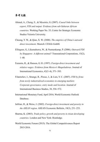 51
參考文獻
Ahmed, A., Cheng, E., & Messinis, G. (2007). Causal links between
export, FDI and output: Evidence from sub-Saharan African
countries. Working Paper No. 35, Centre for Strategic Economic
Studies Victoria University.
Cheung, Y. W., & Qian, X. W. (2008). The empirics of China’s outward
direct investment. Munich: CESifo GmbH.
Ellingsen, G., Likumahuwa, W., & Nunnenkamp, P. (2006). Outward FDI
by Singapore: A different animal? Transnational Corporations, 15(2),
1–40.
Feenstra, R., & Hanson, G. H. (1997). Foreign direct investment and
relative wages: Evidence from Mexico’s Maquiladoras. Journal of
International Economics, 42(3–4), 371–393.
Filatotchev, I., Strange, R., Piesse, J., & Lien, Y. C. (2007). FDI by firms
from newly industrialized economies in emerging markets:
Corporate governance, entry mode and location. Journal of
International Business Studies, 38, 556–572.
International Monetary Fund, April 2016, World Economic Outlook
Database.
Jalilian, H., & Weiss, J. (2002). Foreign direct investment and poverty in
the ASEAN region. ASEAN Economic Bulletin, 19(3), 231–253.
Sharma, K. (2003). Trade policy, growth and poverty in Asian developing
countries. London and New York: Routledge.
World Economic Forum (2015). The Global Competitiveness Report
2015-2016.
 