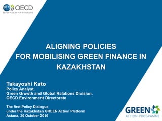 ALIGNING POLICIES
FOR MOBILISING GREEN FINANCE IN
KAZAKHSTAN
Takayoshi Kato
Policy Analyst,
Green Growth and Global Relations Division,
OECD Environment Directorate
The first Policy Dialogue
under the Kazakhstan GREEN Action Platform
Astana, 20 October 2016
 