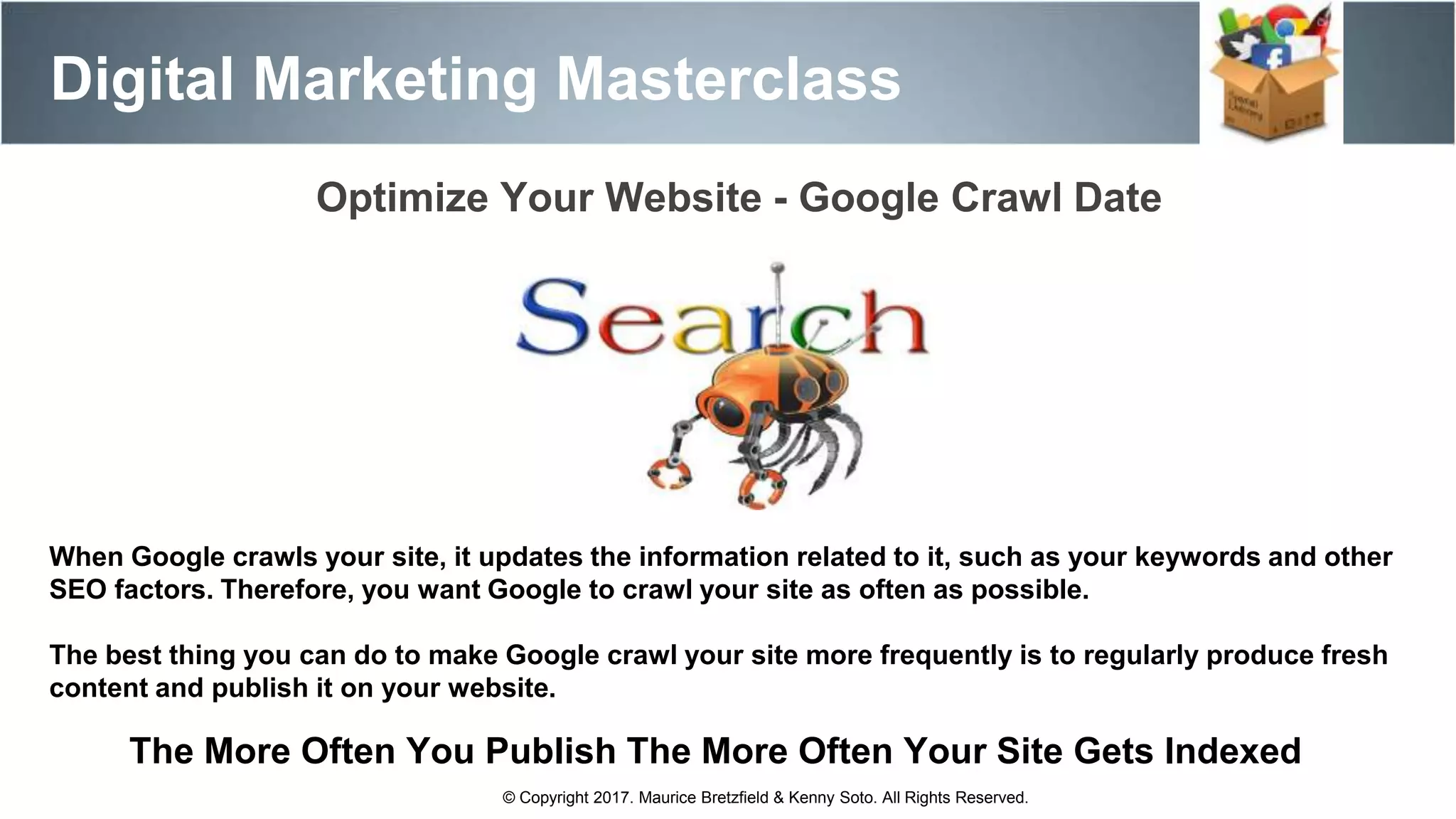 Digital Marketing Masterclass
© Copyright 2017. Maurice Bretzfield & Kenny Soto. All Rights Reserved.
When Google crawls your site, it updates the information related to it, such as your keywords and other
SEO factors. Therefore, you want Google to crawl your site as often as possible.
The best thing you can do to make Google crawl your site more frequently is to regularly produce fresh
content and publish it on your website.
Optimize Your Website - Google Crawl Date
The More Often You Publish The More Often Your Site Gets Indexed
 