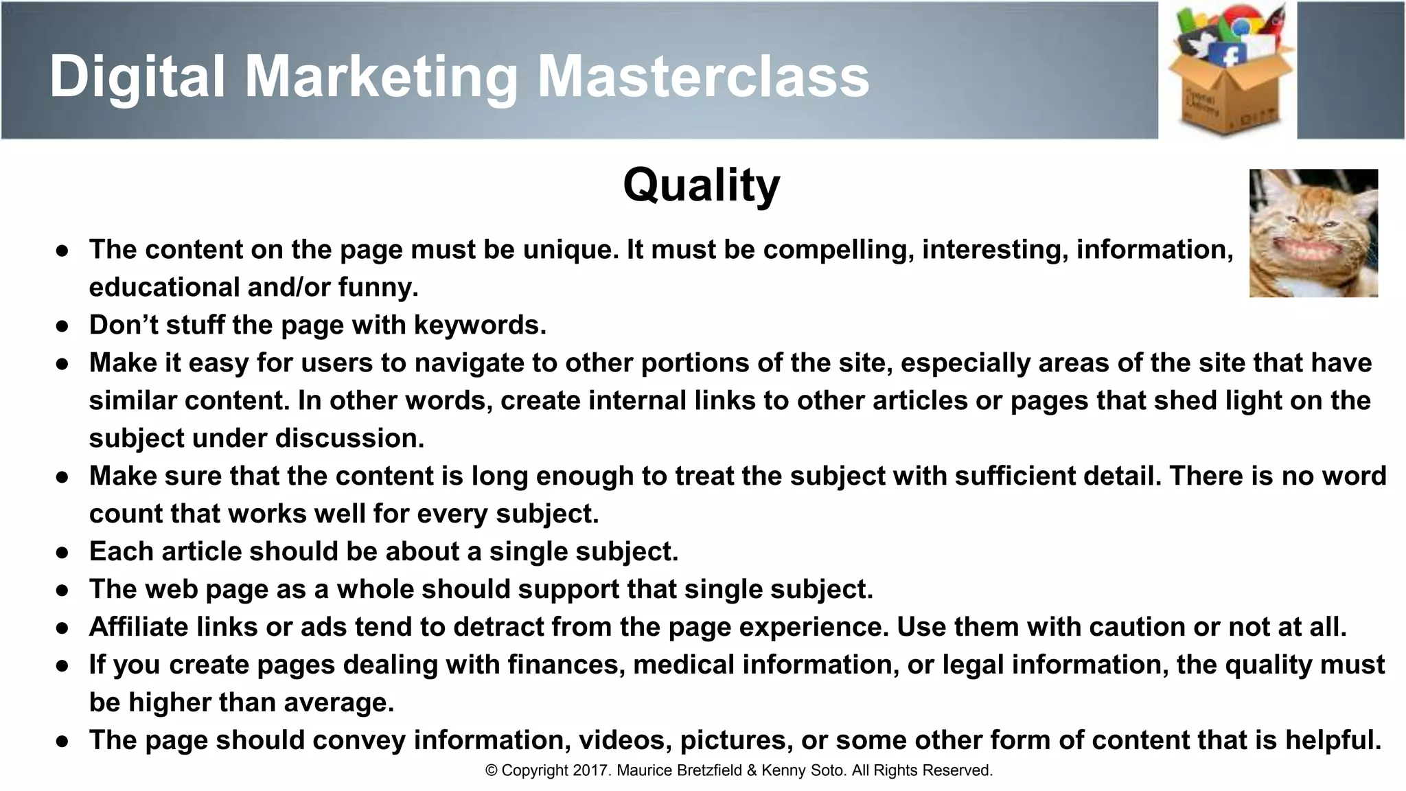 Digital Marketing Masterclass
© Copyright 2017. Maurice Bretzfield & Kenny Soto. All Rights Reserved.
● The content on the page must be unique. It must be compelling, interesting, information,
educational and/or funny.
● Don’t stuff the page with keywords.
● Make it easy for users to navigate to other portions of the site, especially areas of the site that have
similar content. In other words, create internal links to other articles or pages that shed light on the
subject under discussion.
● Make sure that the content is long enough to treat the subject with sufficient detail. There is no word
count that works well for every subject.
● Each article should be about a single subject.
● The web page as a whole should support that single subject.
● Affiliate links or ads tend to detract from the page experience. Use them with caution or not at all.
● If you create pages dealing with finances, medical information, or legal information, the quality must
be higher than average.
● The page should convey information, videos, pictures, or some other form of content that is helpful.
Quality
 