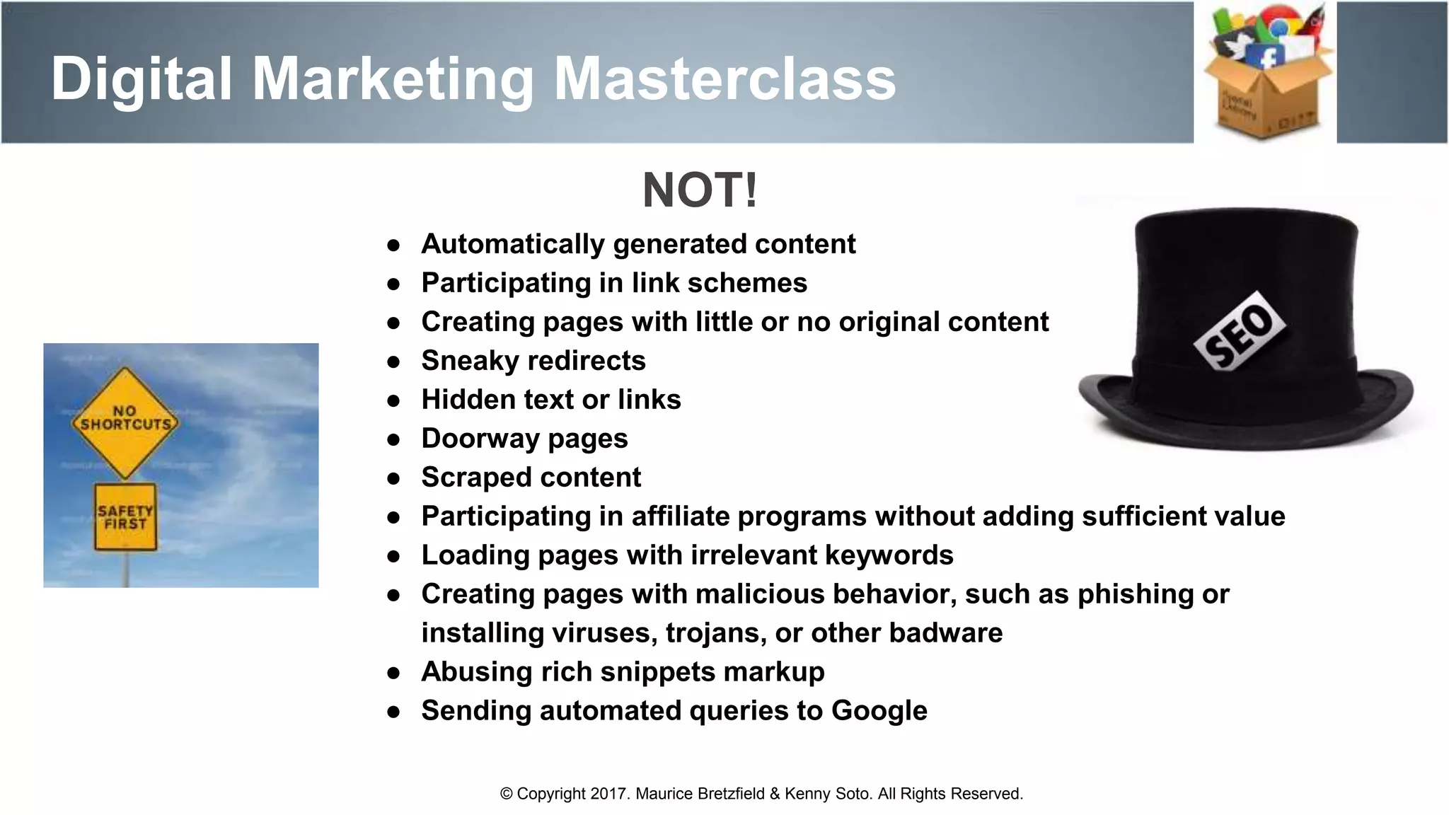 Digital Marketing Masterclass
© Copyright 2017. Maurice Bretzfield & Kenny Soto. All Rights Reserved.
● Automatically generated content
● Participating in link schemes
● Creating pages with little or no original content
● Sneaky redirects
● Hidden text or links
● Doorway pages
● Scraped content
● Participating in affiliate programs without adding sufficient value
● Loading pages with irrelevant keywords
● Creating pages with malicious behavior, such as phishing or
installing viruses, trojans, or other badware
● Abusing rich snippets markup
● Sending automated queries to Google
NOT!
 