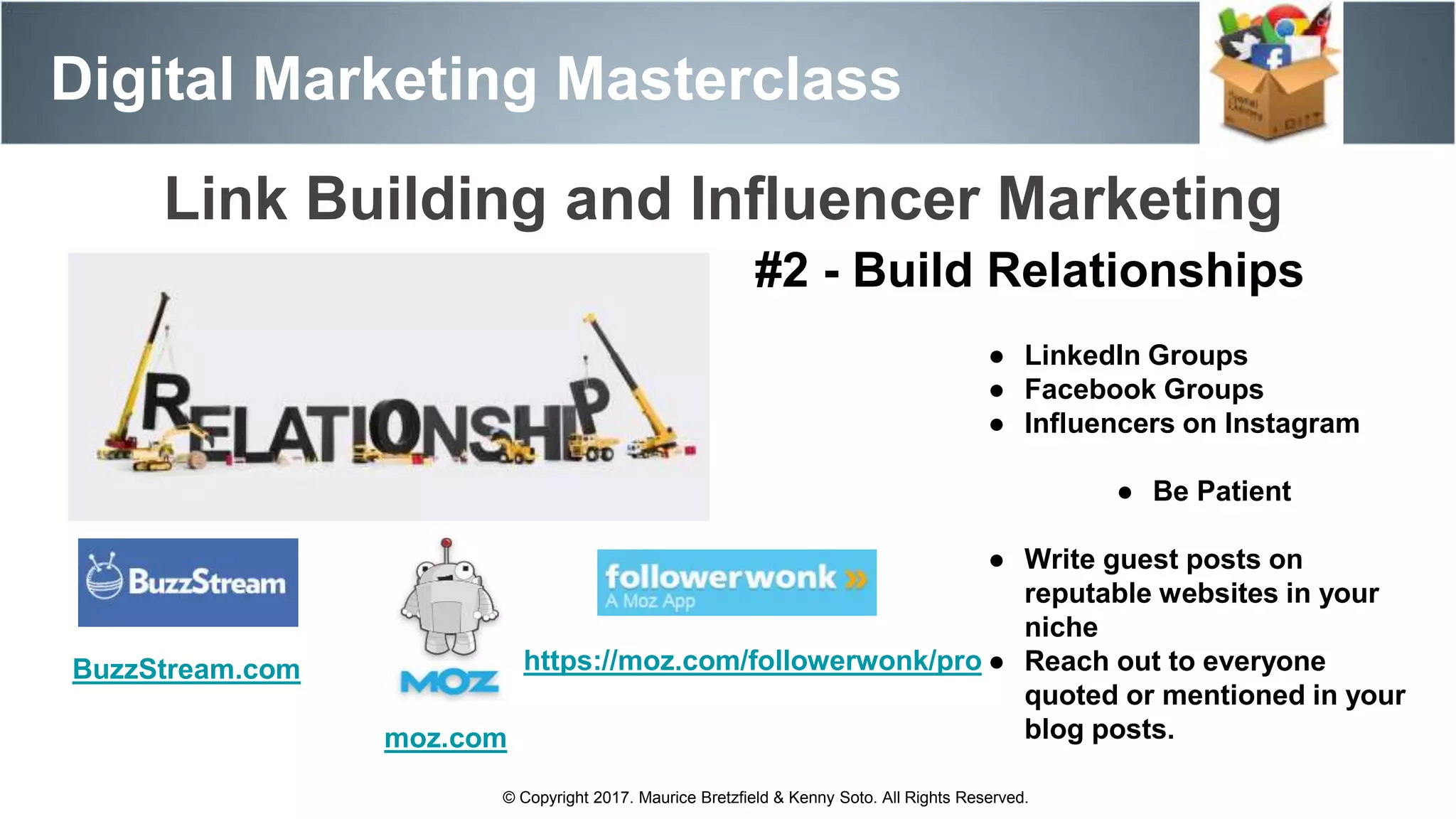Digital Marketing Masterclass
© Copyright 2017. Maurice Bretzfield & Kenny Soto. All Rights Reserved.
#2 - Build Relationships
● LinkedIn Groups
● Facebook Groups
● Influencers on Instagram
● Be Patient
● Write guest posts on
reputable websites in your
niche
● Reach out to everyone
quoted or mentioned in your
blog posts.moz.com
Link Building and Influencer Marketing
https://moz.com/followerwonk/proBuzzStream.com
 