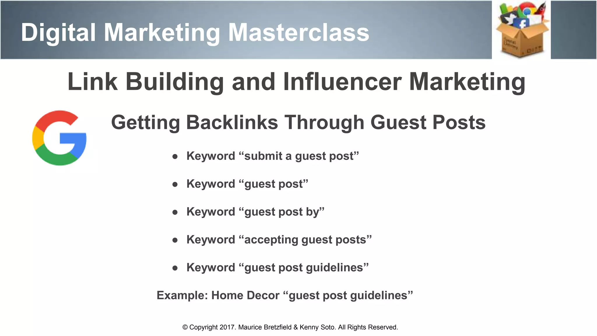 Digital Marketing Masterclass
© Copyright 2017. Maurice Bretzfield & Kenny Soto. All Rights Reserved.
Link Building and Influencer Marketing
Getting Backlinks Through Guest Posts
● Keyword “submit a guest post”
● Keyword “guest post”
● Keyword “guest post by”
● Keyword “accepting guest posts”
● Keyword “guest post guidelines”
Example: Home Decor “guest post guidelines”
 