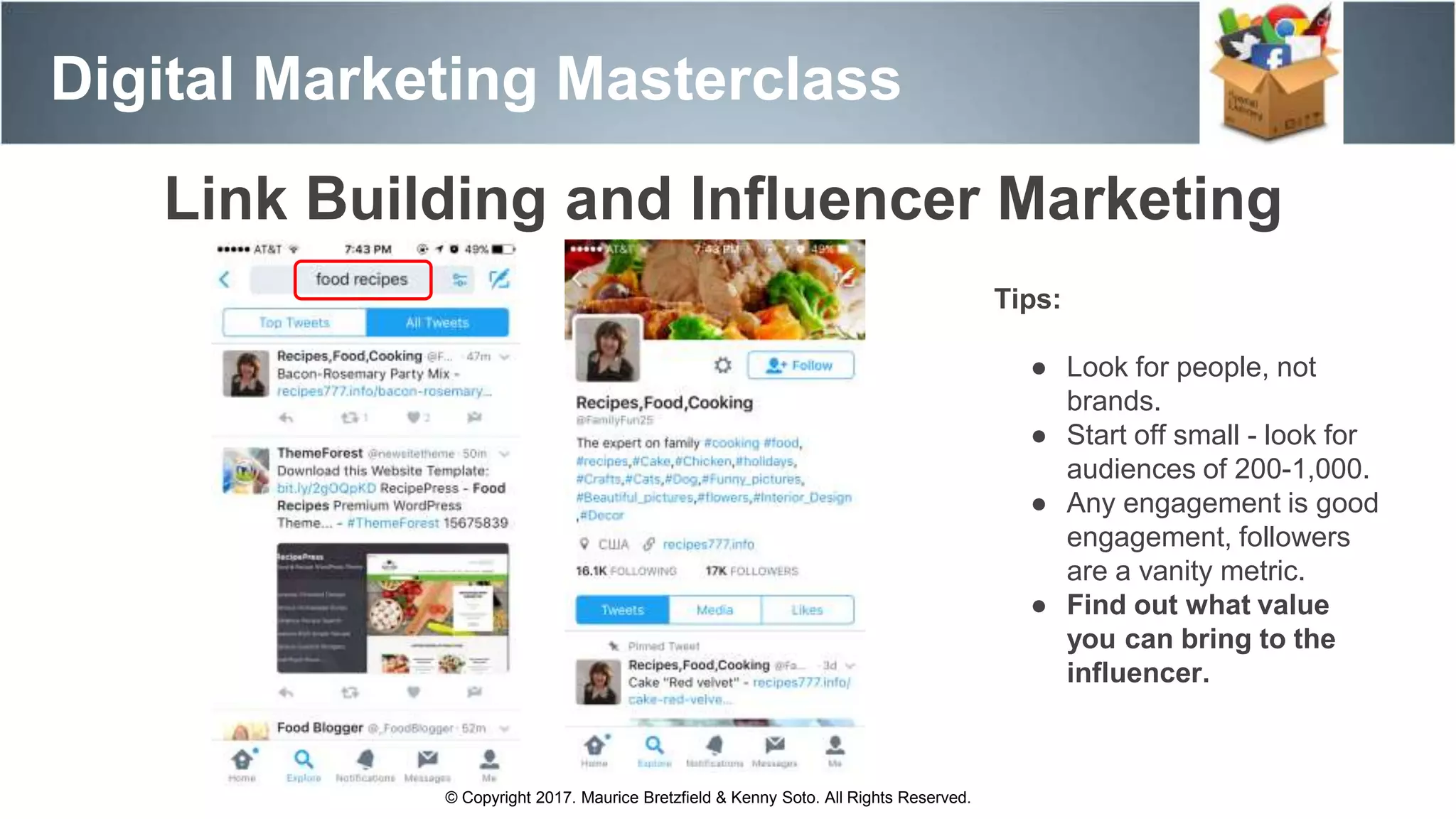 Digital Marketing Masterclass
© Copyright 2017. Maurice Bretzfield & Kenny Soto. All Rights Reserved.
Link Building and Influencer Marketing
Tips:
● Look for people, not
brands.
● Start off small - look for
audiences of 200-1,000.
● Any engagement is good
engagement, followers
are a vanity metric.
● Find out what value
you can bring to the
influencer.
 