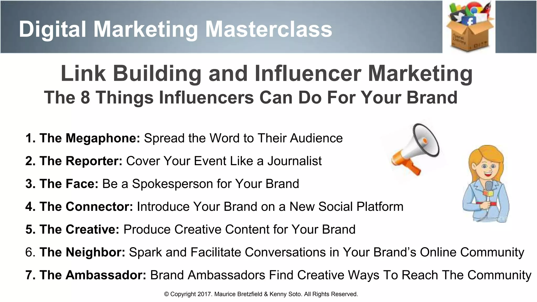 Digital Marketing Masterclass
© Copyright 2017. Maurice Bretzfield & Kenny Soto. All Rights Reserved.
The 8 Things Influencers Can Do For Your Brand
1. The Megaphone: Spread the Word to Their Audience
2. The Reporter: Cover Your Event Like a Journalist
3. The Face: Be a Spokesperson for Your Brand
4. The Connector: Introduce Your Brand on a New Social Platform
5. The Creative: Produce Creative Content for Your Brand
6. The Neighbor: Spark and Facilitate Conversations in Your Brand’s Online Community
7. The Ambassador: Brand Ambassadors Find Creative Ways To Reach The Community
Link Building and Influencer Marketing
 