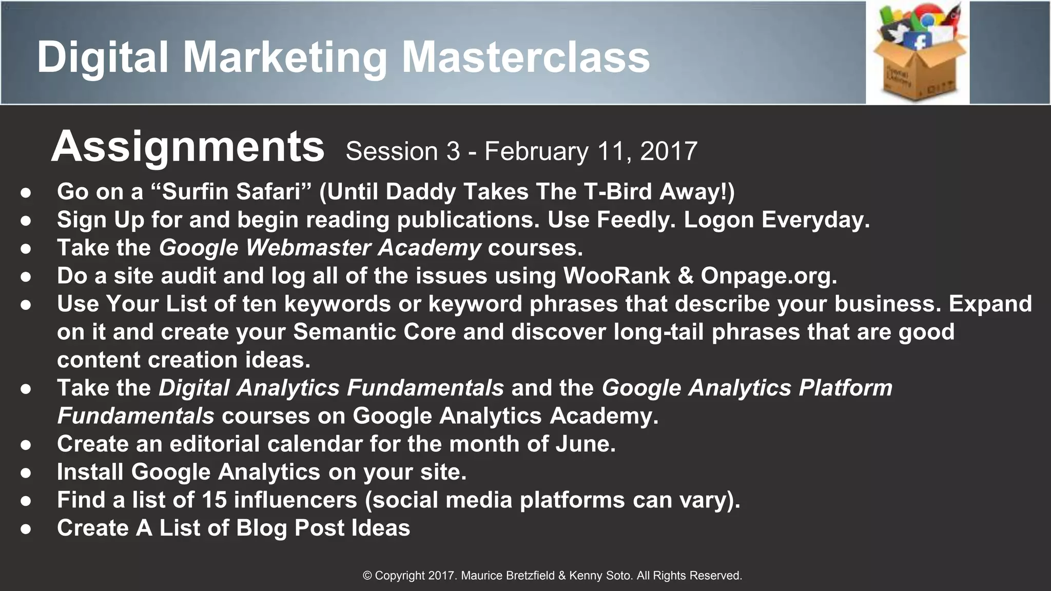 Digital Marketing Masterclass
© Copyright 2017. Maurice Bretzfield & Kenny Soto. All Rights Reserved.
Assignments Session 3 - February 11, 2017
● Go on a “Surfin Safari” (Until Daddy Takes The T-Bird Away!)
● Sign Up for and begin reading publications. Use Feedly. Logon Everyday.
● Take the Google Webmaster Academy courses.
● Do a site audit and log all of the issues using WooRank & Onpage.org.
● Use Your List of ten keywords or keyword phrases that describe your business. Expand
on it and create your Semantic Core and discover long-tail phrases that are good
content creation ideas.
● Take the Digital Analytics Fundamentals and the Google Analytics Platform
Fundamentals courses on Google Analytics Academy.
● Create an editorial calendar for the month of June.
● Install Google Analytics on your site.
● Find a list of 15 influencers (social media platforms can vary).
● Create A List of Blog Post Ideas
 