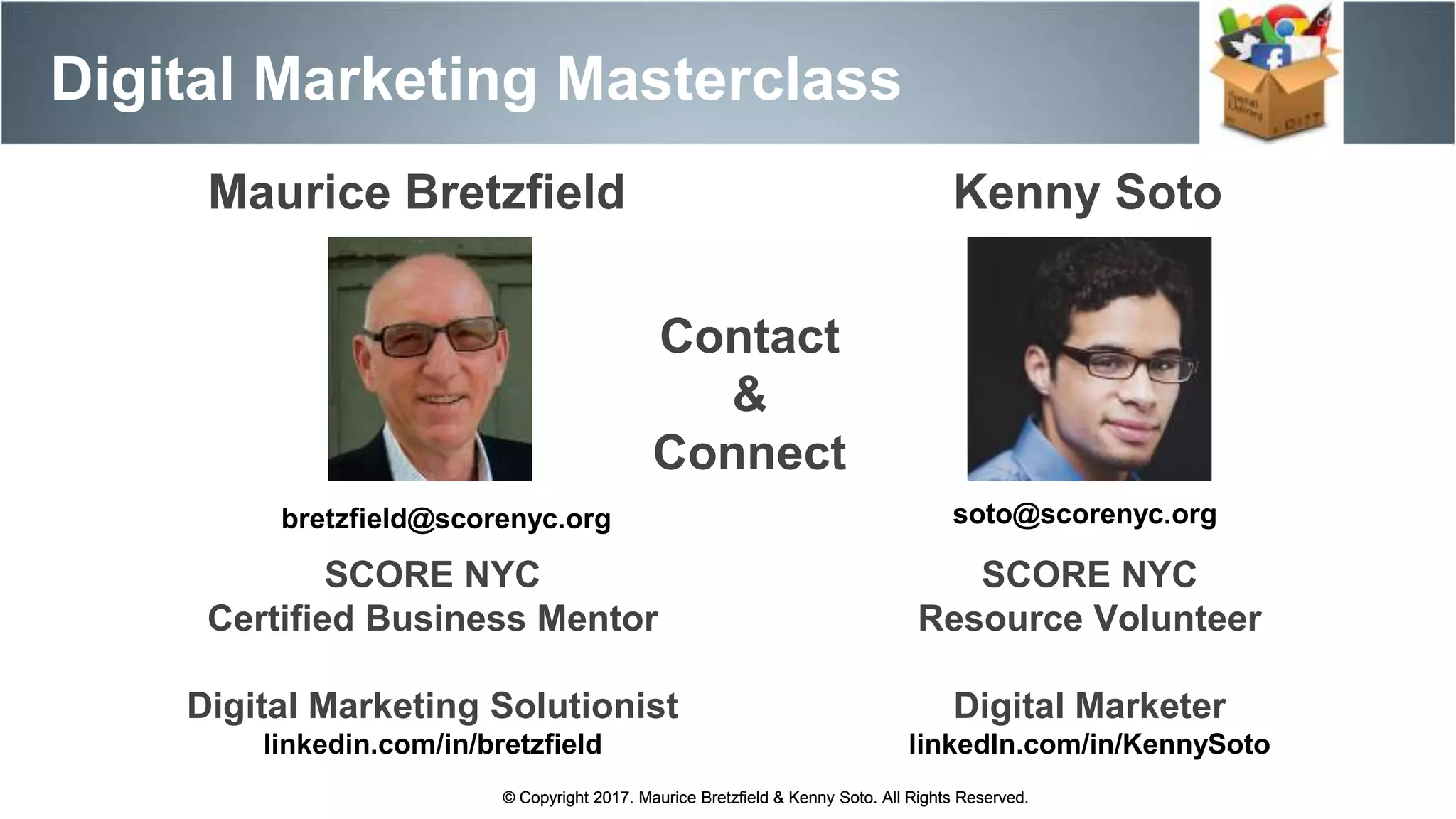 Maurice Bretzfield Kenny Soto
bretzfield@scorenyc.org soto@scorenyc.org
SCORE NYC
Resource Volunteer
Digital Marketer
linkedIn.com/in/KennySoto
SCORE NYC
Certified Business Mentor
Digital Marketing Solutionist
linkedin.com/in/bretzfield
© Copyright 2017. Maurice Bretzfield & Kenny Soto. All Rights Reserved.
Digital Marketing Masterclass
© Copyright 2017. Maurice Bretzfield & Kenny Soto. All Rights Reserved.
Contact
&
Connect
 