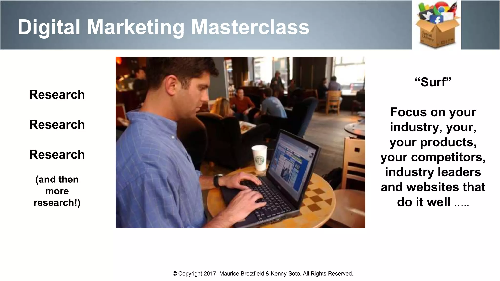 “Surf”
Focus on your
industry, your,
your products,
your competitors,
industry leaders
and websites that
do it well …..
Digital Marketing Masterclass
© Copyright 2017. Maurice Bretzfield & Kenny Soto. All Rights Reserved.
Research
Research
Research
(and then
more
research!)
 