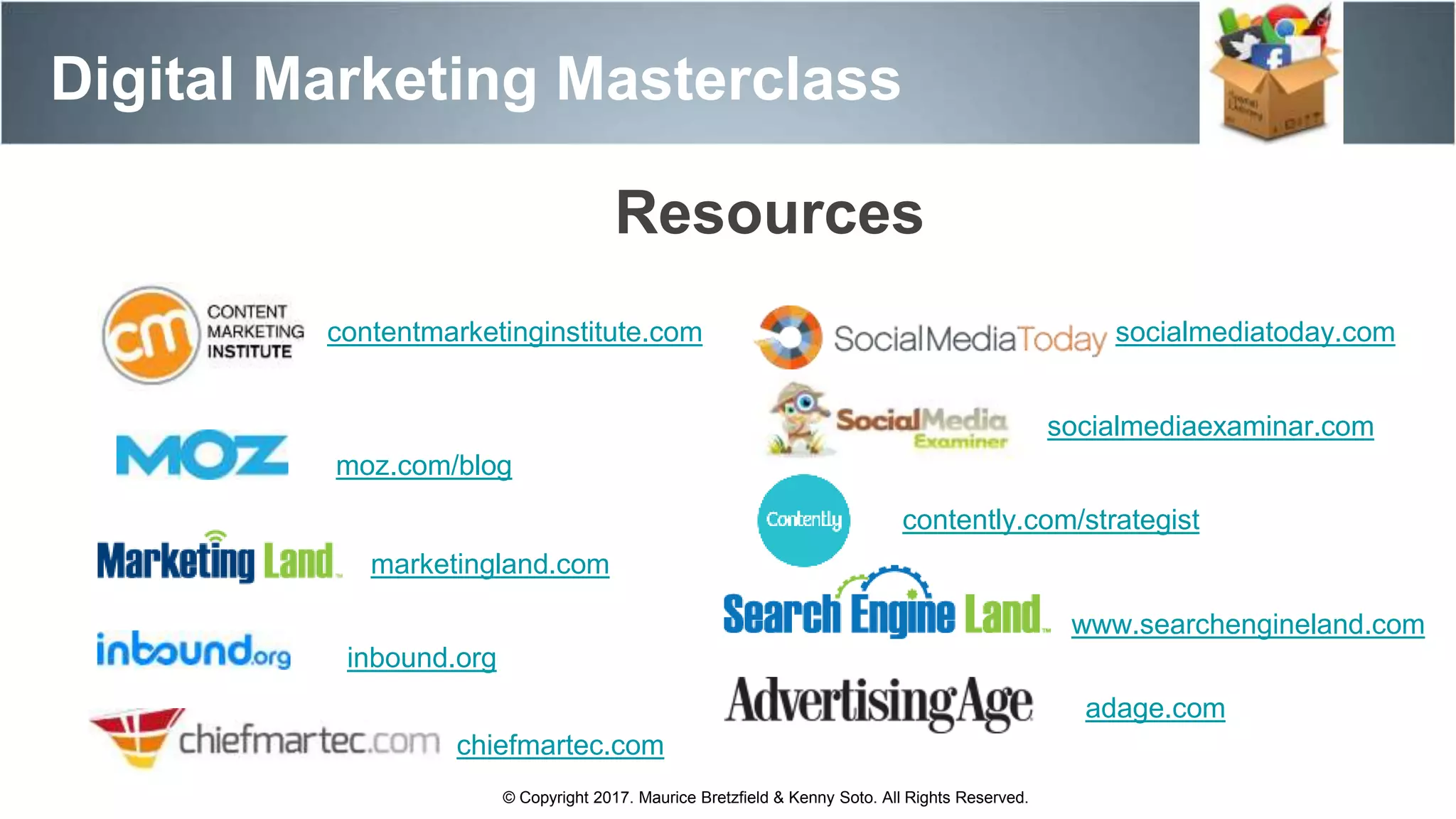 Digital Marketing Masterclass
© Copyright 2017. Maurice Bretzfield & Kenny Soto. All Rights Reserved.
Resources
www.searchengineland.com
contentmarketinginstitute.com
moz.com/blog
marketingland.com
chiefmartec.com
socialmediaexaminar.com
socialmediatoday.com
contently.com/strategist
adage.com
inbound.org
 