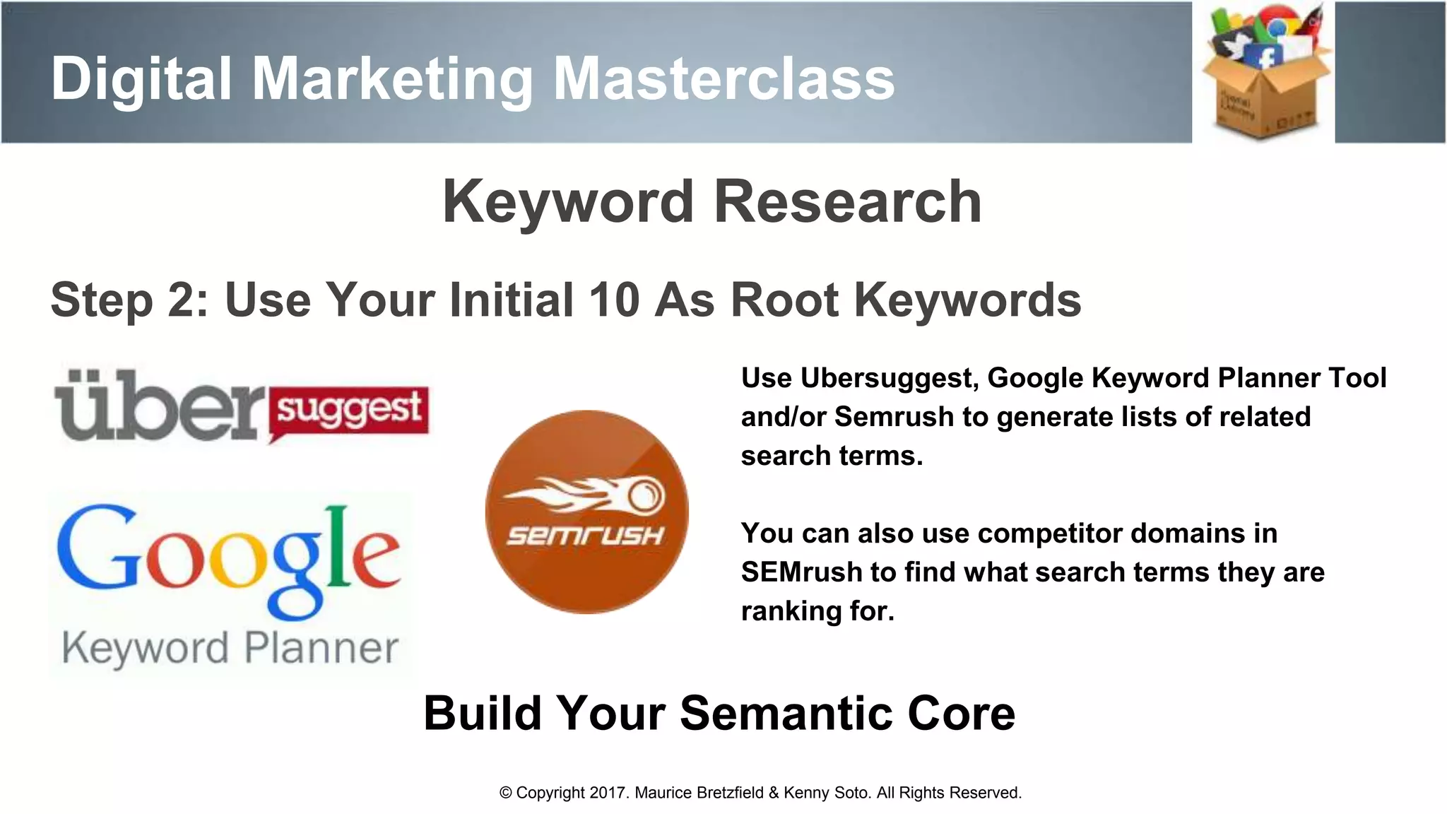 Digital Marketing Masterclass
© Copyright 2017. Maurice Bretzfield & Kenny Soto. All Rights Reserved.
Step 2: Use Your Initial 10 As Root Keywords
Use Ubersuggest, Google Keyword Planner Tool
and/or Semrush to generate lists of related
search terms.
You can also use competitor domains in
SEMrush to find what search terms they are
ranking for.
Keyword Research
Build Your Semantic Core
 