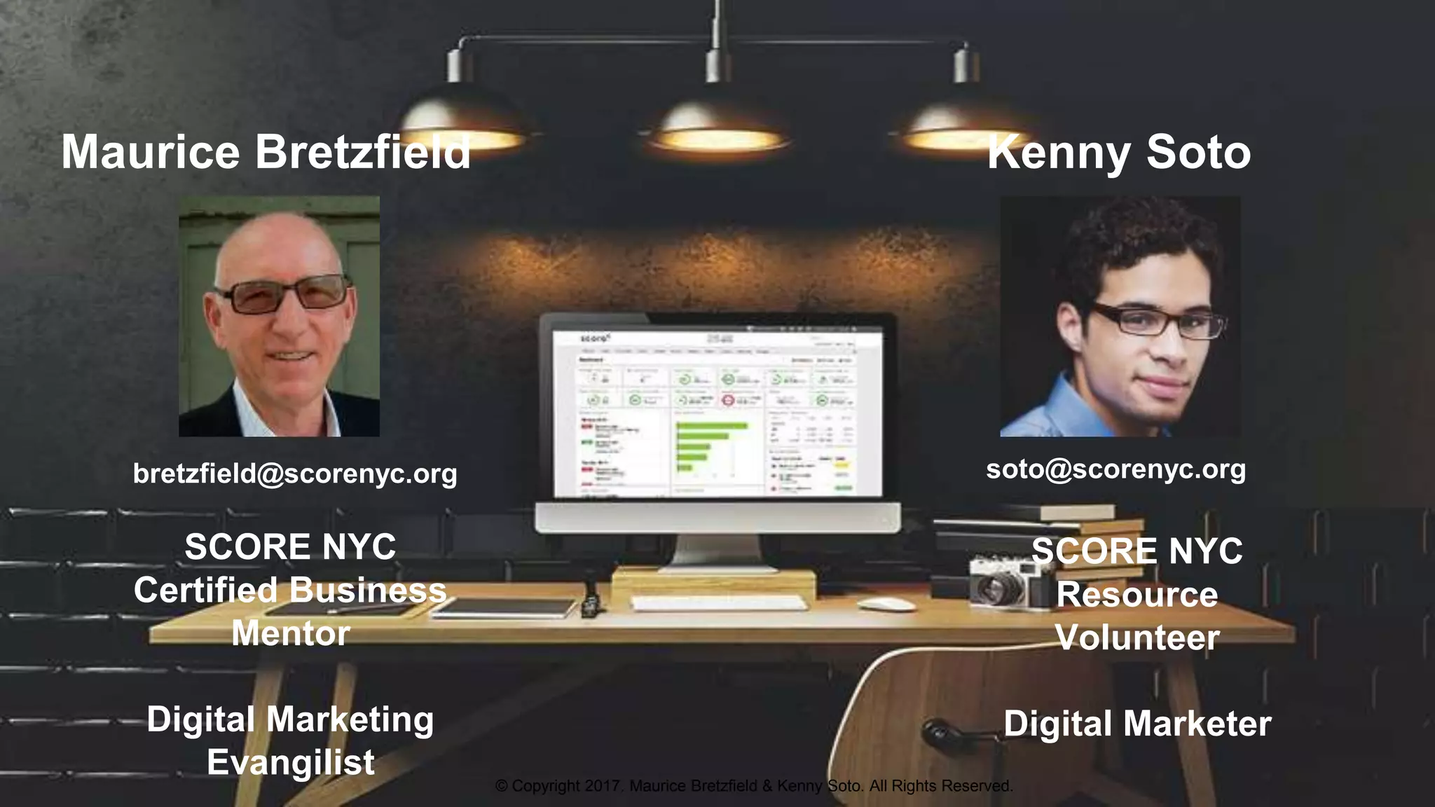 Maurice Bretzfield Kenny Soto
bretzfield@scorenyc.org soto@scorenyc.org
SCORE NYC
Resource
Volunteer
Digital Marketer
SCORE NYC
Certified Business
Mentor
Digital Marketing
Evangilist © Copyright 2017. Maurice Bretzfield & Kenny Soto. All Rights Reserved.
 