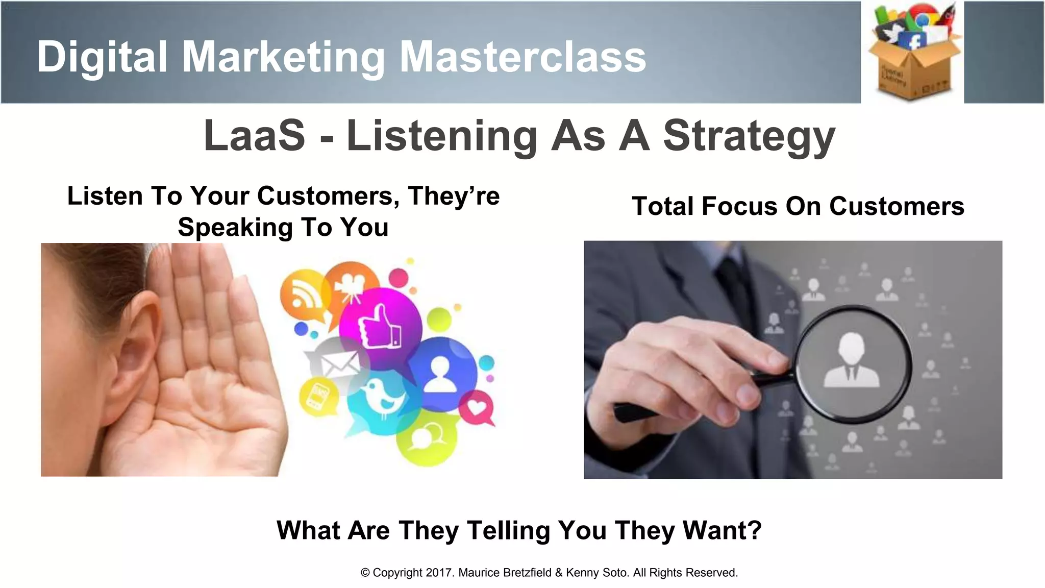 Digital Marketing Masterclass
© Copyright 2017. Maurice Bretzfield & Kenny Soto. All Rights Reserved.
LaaS - Listening As A Strategy
Total Focus On Customers
What Are They Telling You They Want?
Listen To Your Customers, They’re
Speaking To You
 