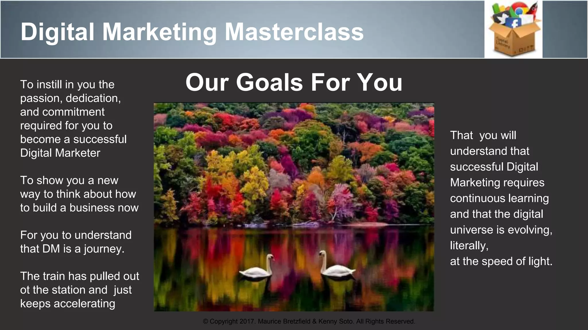 Digital Marketing Masterclass
© Copyright 2017. Maurice Bretzfield & Kenny Soto. All Rights Reserved.
Our Goals For YouTo instill in you the
passion, dedication,
and commitment
required for you to
become a successful
Digital Marketer
To show you a new
way to think about how
to build a business now
For you to understand
that DM is a journey.
The train has pulled out
ot the station and just
keeps accelerating
That you will
understand that
successful Digital
Marketing requires
continuous learning
and that the digital
universe is evolving,
literally,
at the speed of light.
 