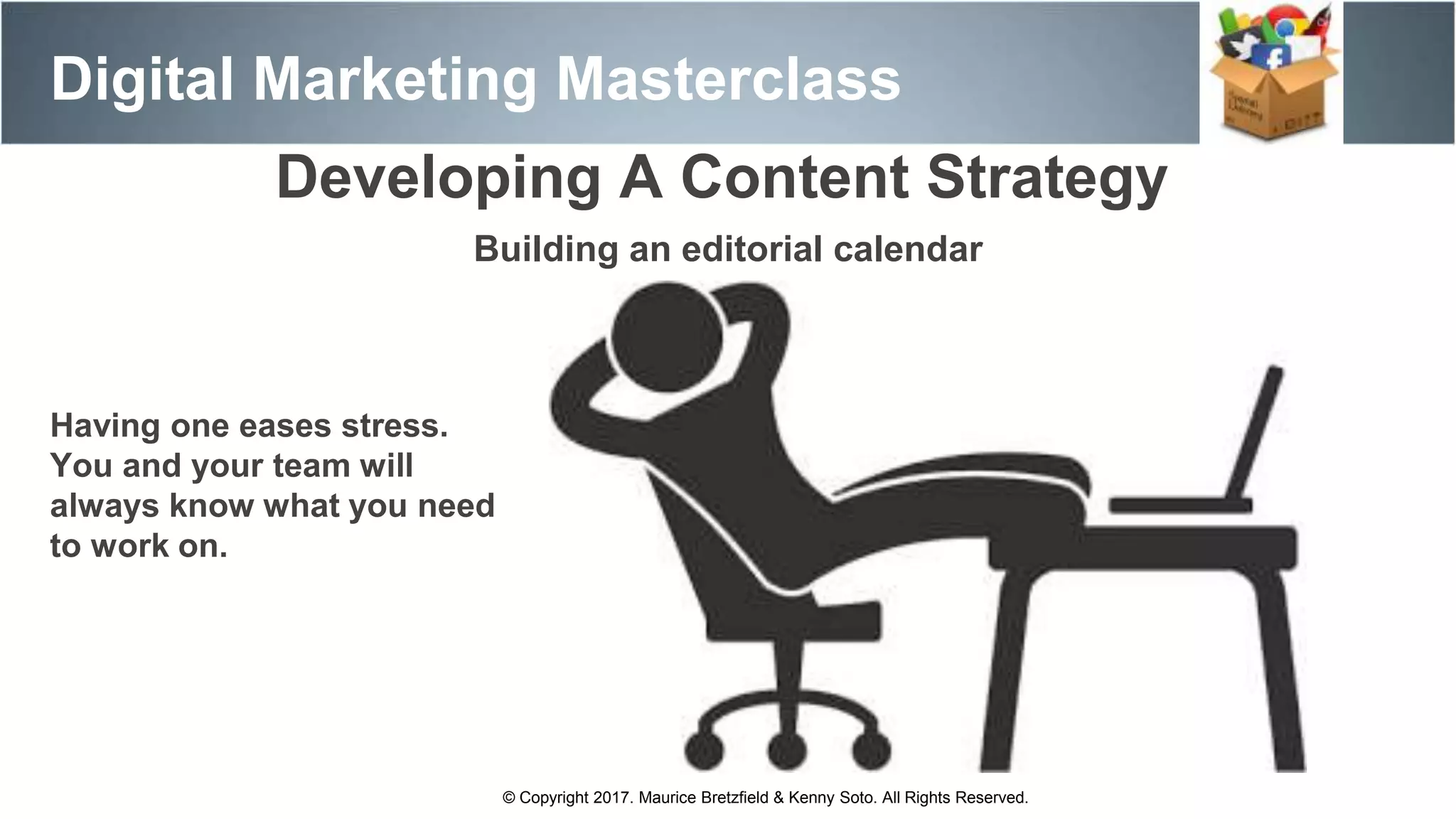 Digital Marketing Masterclass
Developing A Content Strategy
Building an editorial calendar
© Copyright 2017. Maurice Bretzfield & Kenny Soto. All Rights Reserved.
Having one eases stress.
You and your team will
always know what you need
to work on.
 