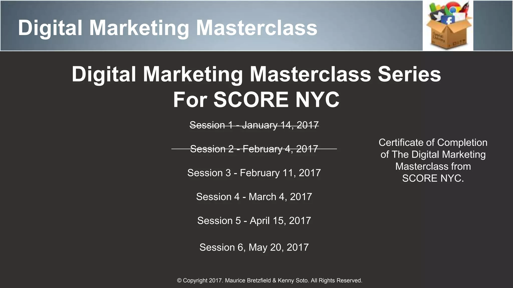 Digital Marketing Masterclass
© Copyright 2017. Maurice Bretzfield & Kenny Soto. All Rights Reserved.
Digital Marketing Masterclass Series
For SCORE NYC
Session 1 - January 14, 2017
Session 2 - February 4, 2017
Session 3 - February 11, 2017
Session 4 - March 4, 2017
Session 5 - April 15, 2017
Session 6, May 20, 2017
Certificate of Completion
of The Digital Marketing
Masterclass from
SCORE NYC.
 
