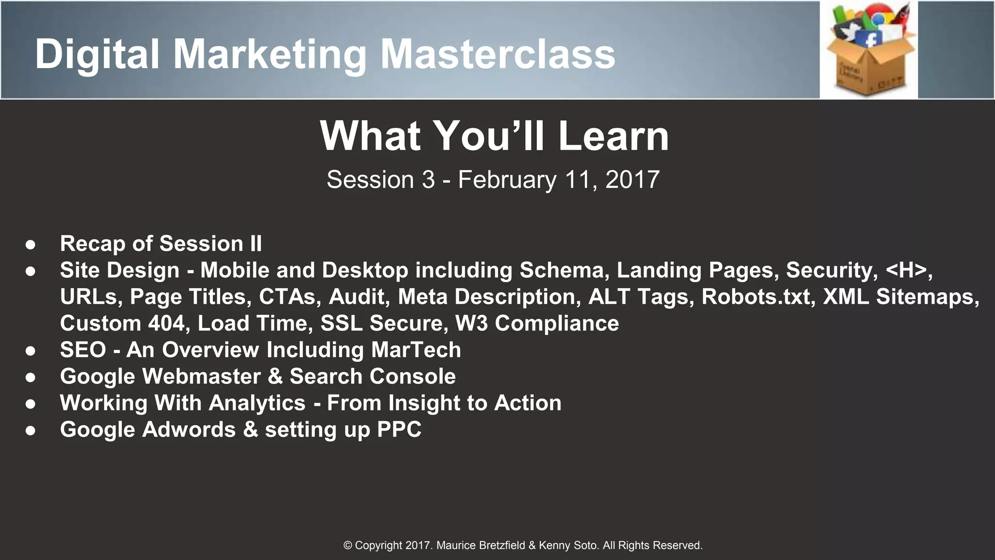 Digital Marketing Masterclass
© Copyright 2017. Maurice Bretzfield & Kenny Soto. All Rights Reserved.
What You’ll Learn
Session 3 - February 11, 2017
● Recap of Session II
● Site Design - Mobile and Desktop including Schema, Landing Pages, Security, <H>,
URLs, Page Titles, CTAs, Audit, Meta Description, ALT Tags, Robots.txt, XML Sitemaps,
Custom 404, Load Time, SSL Secure, W3 Compliance
● SEO - An Overview Including MarTech
● Google Webmaster & Search Console
● Working With Analytics - From Insight to Action
● Google Adwords & setting up PPC
 