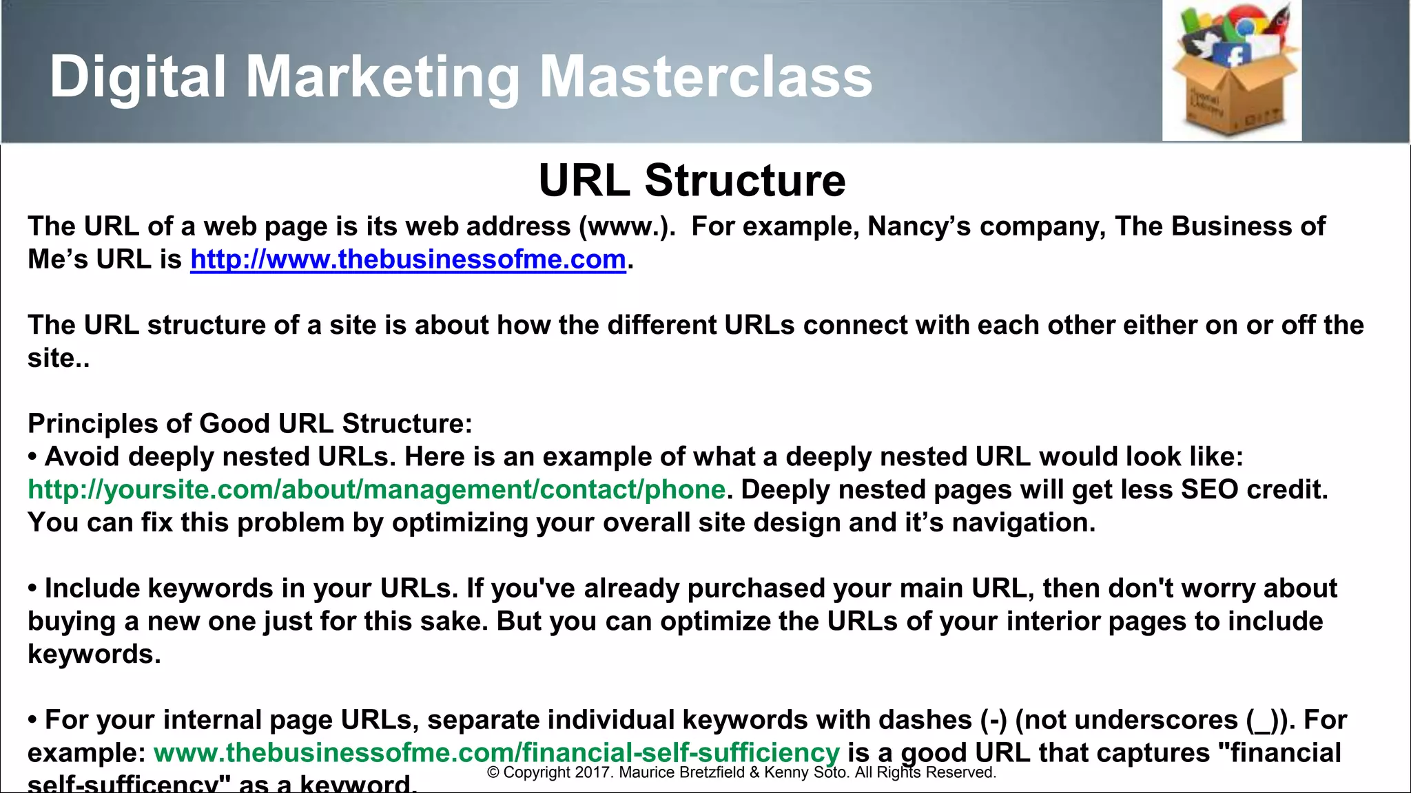The URL of a web page is its web address (www.). For example, Nancy’s company, The Business of
Me’s URL is http://www.thebusinessofme.com.
The URL structure of a site is about how the different URLs connect with each other either on or off the
site..
Principles of Good URL Structure:
• Avoid deeply nested URLs. Here is an example of what a deeply nested URL would look like:
http://yoursite.com/about/management/contact/phone. Deeply nested pages will get less SEO credit.
You can fix this problem by optimizing your overall site design and it’s navigation.
• Include keywords in your URLs. If you've already purchased your main URL, then don't worry about
buying a new one just for this sake. But you can optimize the URLs of your interior pages to include
keywords.
• For your internal page URLs, separate individual keywords with dashes (-) (not underscores (_)). For
example: www.thebusinessofme.com/financial-self-sufficiency is a good URL that captures "financial
URL Structure
Digital Marketing Masterclass
© Copyright 2017. Maurice Bretzfield & Kenny Soto. All Rights Reserved.
 