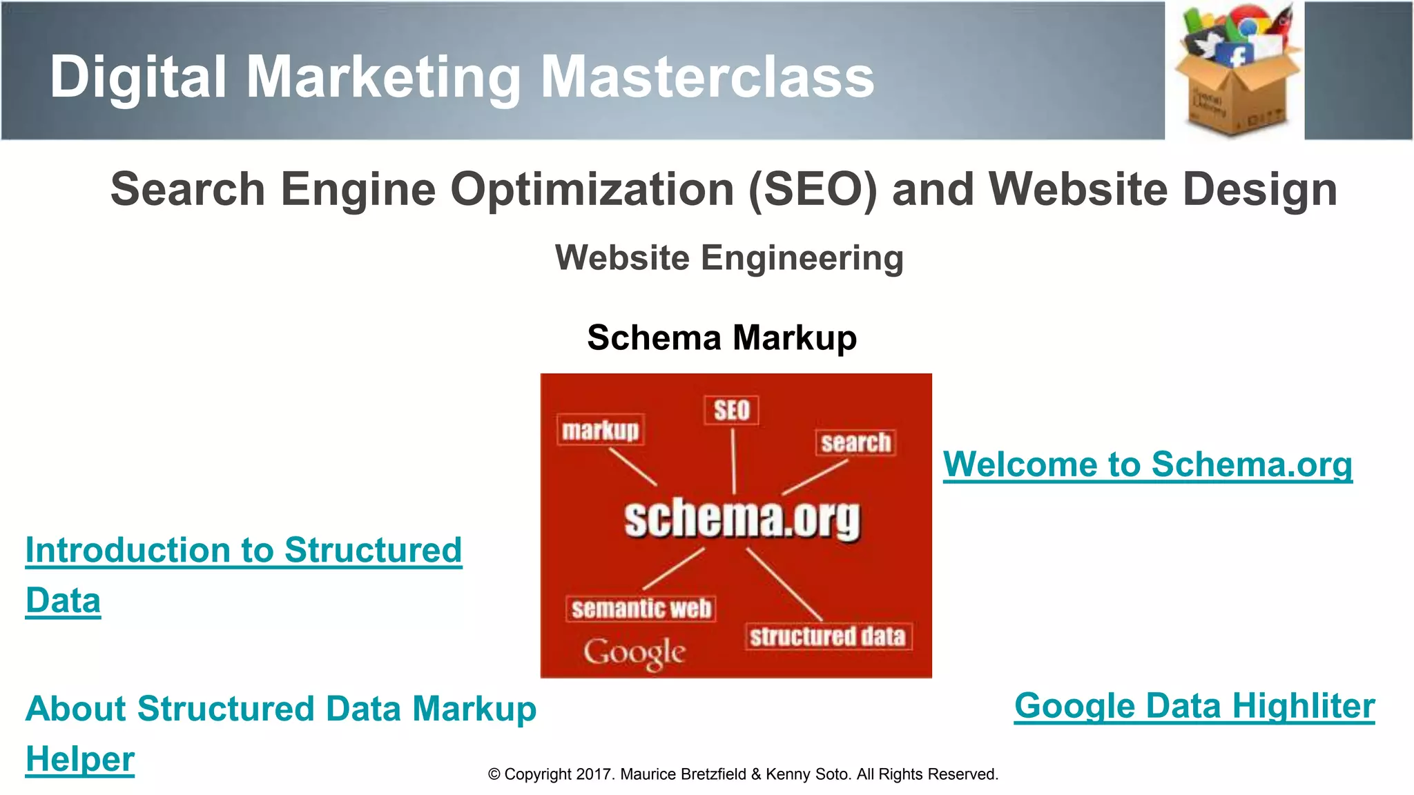 Search Engine Optimization (SEO) and Website Design
Digital Marketing Masterclass
© Copyright 2017. Maurice Bretzfield & Kenny Soto. All Rights Reserved.
Website Engineering
Schema Markup
Welcome to Schema.org
Introduction to Structured
Data
About Structured Data Markup
Helper
Google Data Highliter
 
