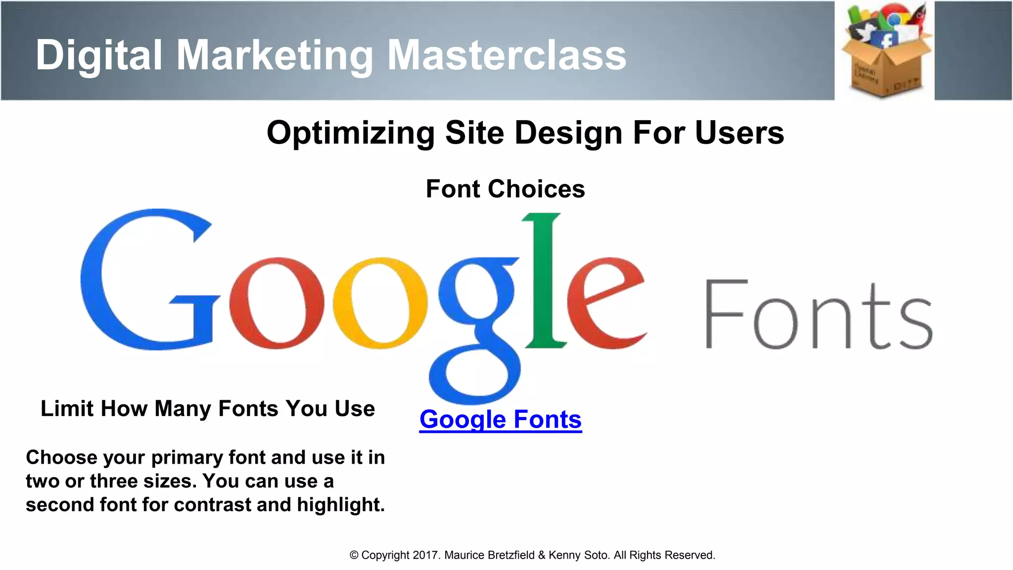 Digital Marketing Masterclass
© Copyright 2017. Maurice Bretzfield & Kenny Soto. All Rights Reserved.
Optimizing Site Design For Users
Font Choices
Google FontsLimit How Many Fonts You Use
Choose your primary font and use it in
two or three sizes. You can use a
second font for contrast and highlight.
 