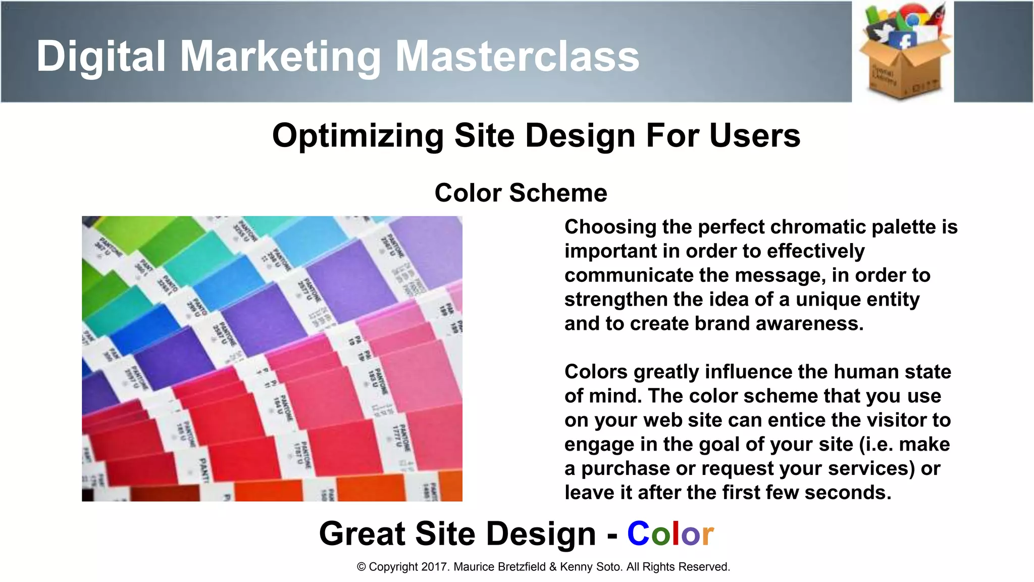 Digital Marketing Masterclass
© Copyright 2017. Maurice Bretzfield & Kenny Soto. All Rights Reserved.
Optimizing Site Design For Users
Color Scheme
Great Site Design - Color
Choosing the perfect chromatic palette is
important in order to effectively
communicate the message, in order to
strengthen the idea of a unique entity
and to create brand awareness.
Colors greatly influence the human state
of mind. The color scheme that you use
on your web site can entice the visitor to
engage in the goal of your site (i.e. make
a purchase or request your services) or
leave it after the first few seconds.
 