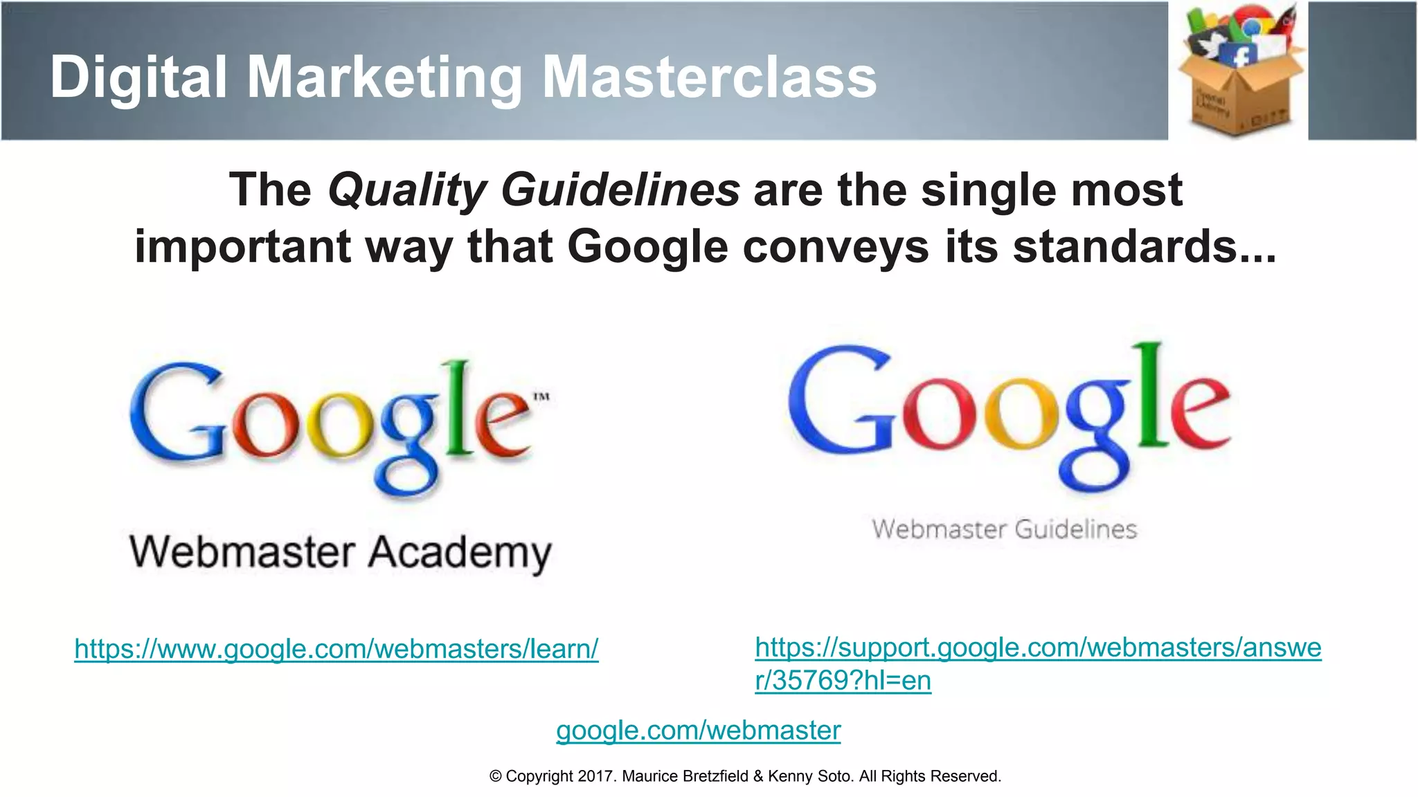 Digital Marketing Masterclass
© Copyright 2017. Maurice Bretzfield & Kenny Soto. All Rights Reserved.
https://www.google.com/webmasters/learn/
The Quality Guidelines are the single most
important way that Google conveys its standards...
https://support.google.com/webmasters/answe
r/35769?hl=en
google.com/webmaster
 