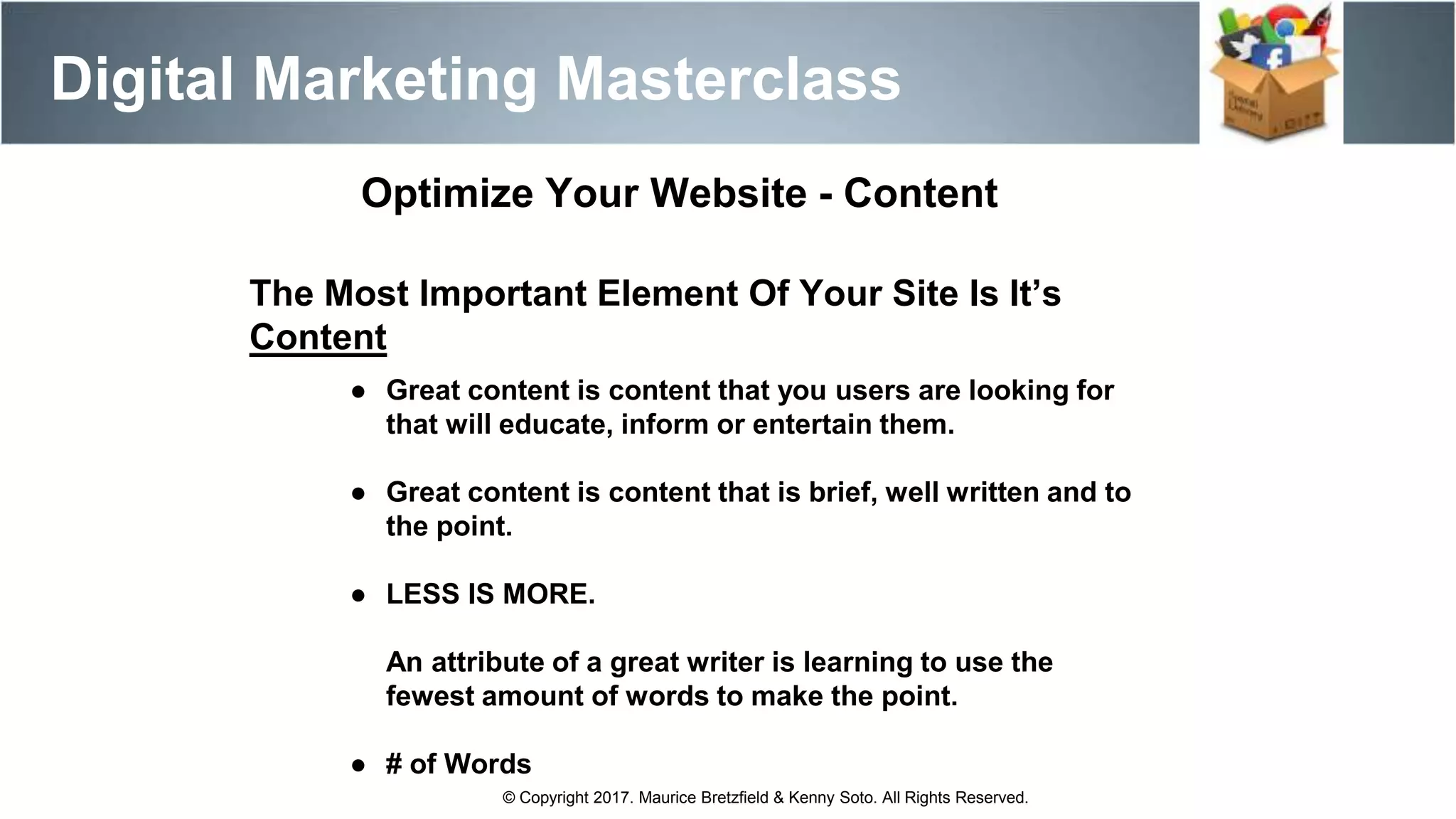 Optimize Your Website - Content
The Most Important Element Of Your Site Is It’s
Content
● Great content is content that you users are looking for
that will educate, inform or entertain them.
● Great content is content that is brief, well written and to
the point.
● LESS IS MORE.
An attribute of a great writer is learning to use the
fewest amount of words to make the point.
● # of Words
Digital Marketing Masterclass
© Copyright 2017. Maurice Bretzfield & Kenny Soto. All Rights Reserved.
 