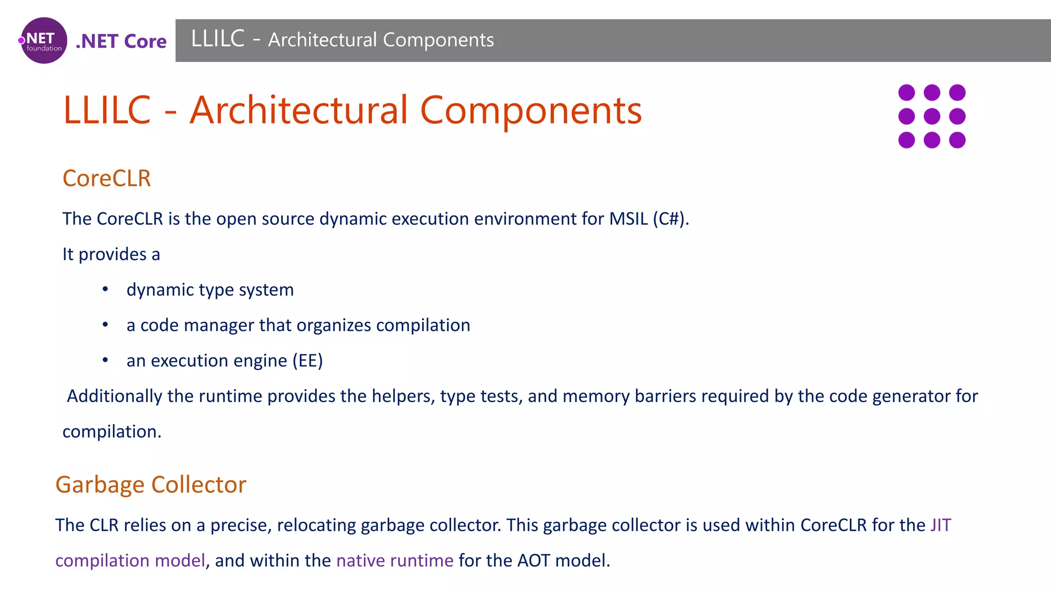 .NET Core LLILC - Architectural Components LLILC - Architectural Components CoreCLR The CoreCLR is the open source dynamic execution environment for MSIL (C#). It provides a • dynamic type system • a code manager that organizes compilation • an execution engine (EE) Additionally the runtime provides the helpers, type tests, and memory barriers required by the code generator for compilation. Garbage Collector The CLR relies on a precise, relocating garbage collector. This garbage collector is used within CoreCLR for the JIT compilation model, and within the native runtime for the AOT model. 
