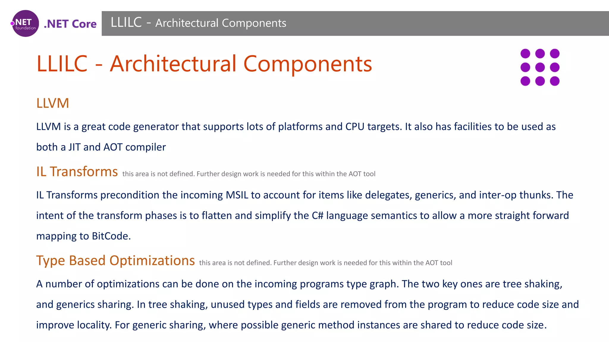 .NET Core LLILC - Architectural Components LLILC - Architectural Components LLVM LLVM is a great code generator that supports lots of platforms and CPU targets. It also has facilities to be used as both a JIT and AOT compiler IL Transforms this area is not defined. Further design work is needed for this within the AOT tool IL Transforms precondition the incoming MSIL to account for items like delegates, generics, and inter-op thunks. The intent of the transform phases is to flatten and simplify the C# language semantics to allow a more straight forward mapping to BitCode. Type Based Optimizations this area is not defined. Further design work is needed for this within the AOT tool A number of optimizations can be done on the incoming programs type graph. The two key ones are tree shaking, and generics sharing. In tree shaking, unused types and fields are removed from the program to reduce code size and improve locality. For generic sharing, where possible generic method instances are shared to reduce code size. 