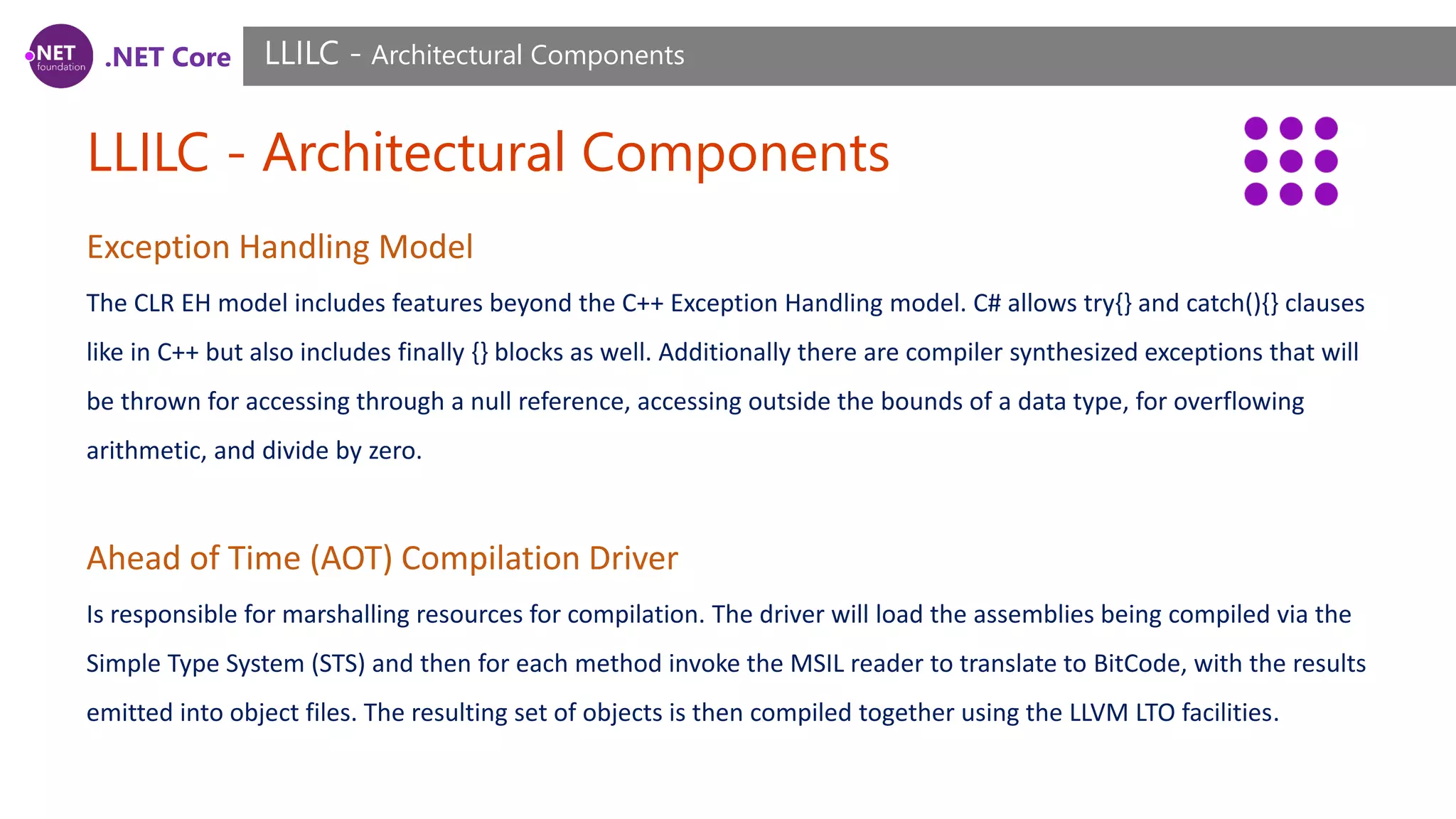 .NET Core LLILC - Architectural Components LLILC - Architectural Components Exception Handling Model The CLR EH model includes features beyond the C++ Exception Handling model. C# allows try{} and catch(){} clauses like in C++ but also includes finally {} blocks as well. Additionally there are compiler synthesized exceptions that will be thrown for accessing through a null reference, accessing outside the bounds of a data type, for overflowing arithmetic, and divide by zero. Ahead of Time (AOT) Compilation Driver Is responsible for marshalling resources for compilation. The driver will load the assemblies being compiled via the Simple Type System (STS) and then for each method invoke the MSIL reader to translate to BitCode, with the results emitted into object files. The resulting set of objects is then compiled together using the LLVM LTO facilities. 